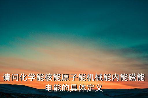 請(qǐng)問化學(xué)能核能原子能機(jī)械能內(nèi)能磁能電能的具體定義