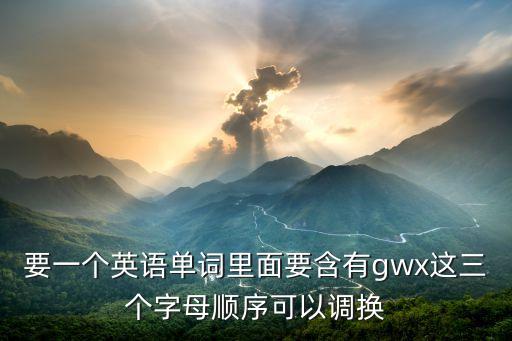 gwx，要一個(gè)英語單詞里面要含有g(shù)wx這三個(gè)字母順序可以調(diào)換