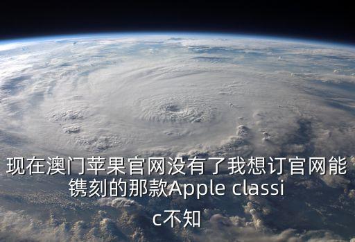 現(xiàn)在澳門蘋果官網(wǎng)沒有了我想訂官網(wǎng)能鐫刻的那款A(yù)pple classic不知