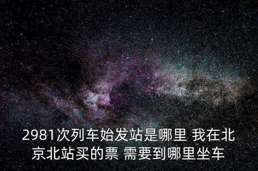 2981，2981次列車始發(fā)站是哪里 我在北京北站買的票 需要到哪里坐車