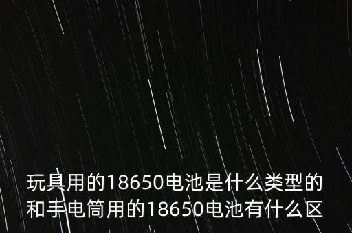 玩具用的18650電池是什么類型的和手電筒用的18650電池有什么區(qū)