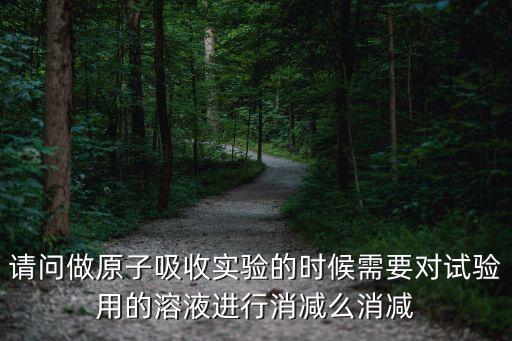 請問做原子吸收實驗的時候需要對試驗用的溶液進(jìn)行消減么消減