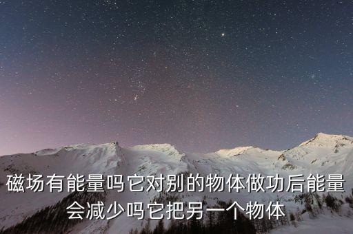 磁場(chǎng)有能量嗎它對(duì)別的物體做功后能量會(huì)減少嗎它把另一個(gè)物體
