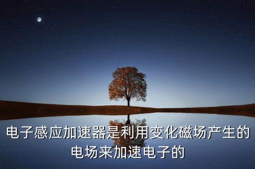 電子感應加速器是利用變化磁場產生的電場來加速電子的