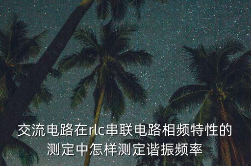 諧振頻率計(jì)算公式，交流電路在rlc串聯(lián)電路相頻特性的測(cè)定中怎樣測(cè)定諧振頻率