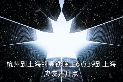 杭州到上海的高鐵晚上6點(diǎn)39到上海應(yīng)該是幾點(diǎn)