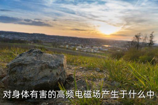 高頻電磁場(chǎng)，對(duì)身體有害的高頻電磁場(chǎng)產(chǎn)生于什么中