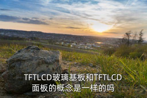 TFTLCD玻璃基板和TFTLCD面板的概念是一樣的嗎