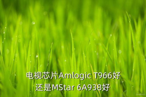 電視芯片Amlogic T966好還是MStar 6A938好