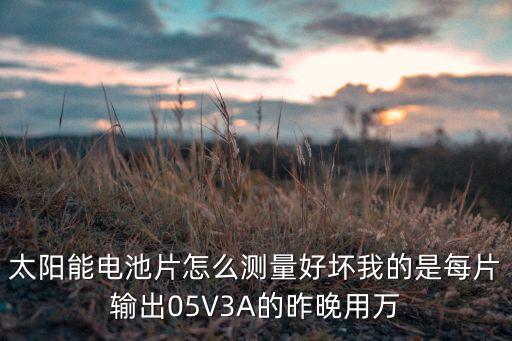 太陽能電池片怎么測量好壞我的是每片輸出05V3A的昨晚用萬