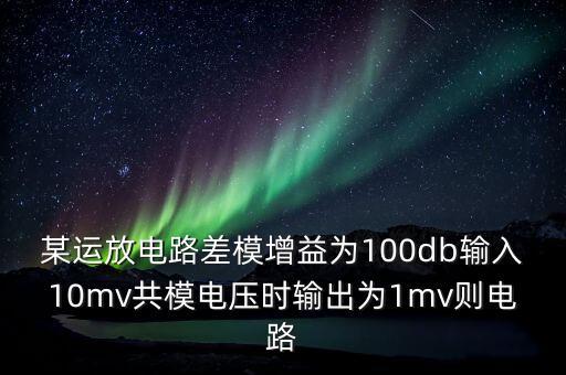 某運放電路差模增益為100db輸入10mv共模電壓時輸出為1mv則電路