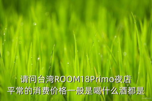 請(qǐng)問(wèn)臺(tái)灣ROOM18Primo夜店平常的消費(fèi)價(jià)格一般是喝什么酒都是