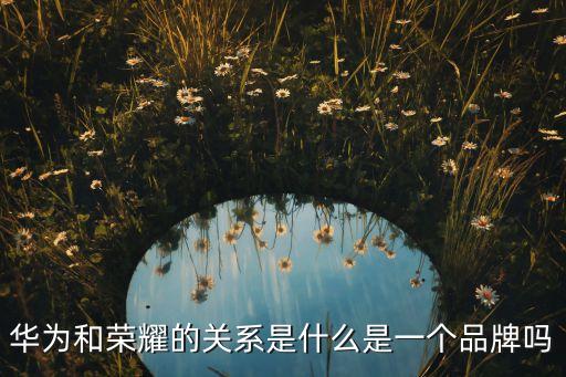 華為和榮耀是什么關系，榮耀和華為啥關系