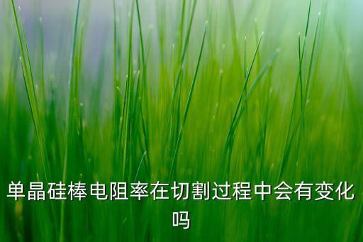 單晶硅棒電阻率在切割過(guò)程中會(huì)有變化嗎