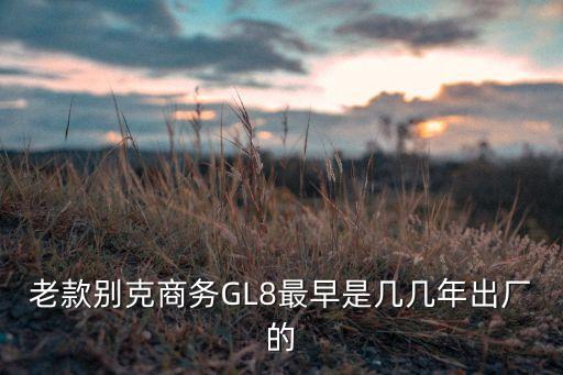 gl8老款，老款別克gl8好和新款gl8相比哪一款更耗油