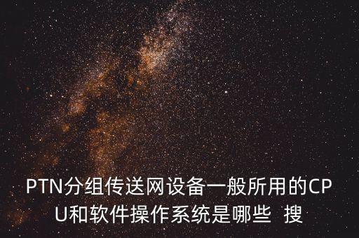 ptn設(shè)備，PTN分組傳送網(wǎng)設(shè)備一般所用的CPU和軟件操作系統(tǒng)是哪些  搜