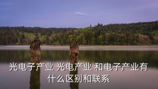 光電產(chǎn)業(yè)，光電子產(chǎn)業(yè) 光電產(chǎn)業(yè) 和電子產(chǎn)業(yè)有什么區(qū)別和聯(lián)系
