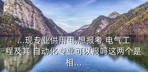 ...現(xiàn)專業(yè)供用電,想報(bào)考 電氣工程及其 自動(dòng)化專業(yè)可以報(bào)嗎這兩個(gè)是相...