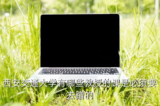 西安交通大學(xué)有哪些教授的課是必須要去蹭的