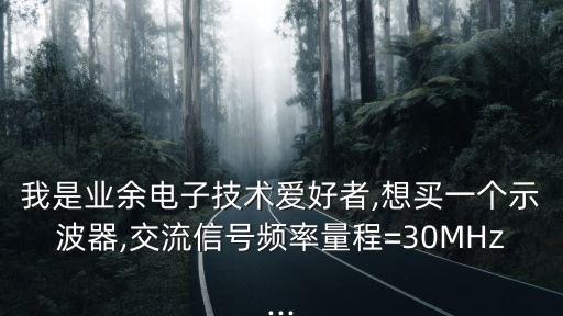 我是業(yè)余電子技術(shù)愛好者,想買一個示波器,交流信號頻率量程=30MHz...