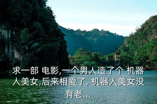 求一部 電影,一個(gè)男人造了個(gè) 機(jī)器人美女,后來相愛了, 機(jī)器人美女沒有老...
