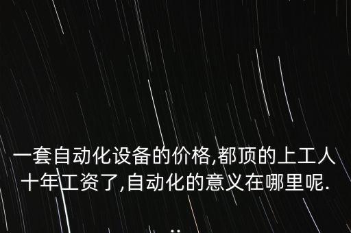 一套自動化設備的價格,都頂的上工人十年工資了,自動化的意義在哪里呢...