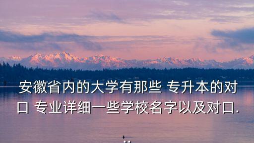  安徽省內(nèi)的大學(xué)有那些 專升本的對(duì)口 專業(yè)詳細(xì)一些學(xué)校名字以及對(duì)口...