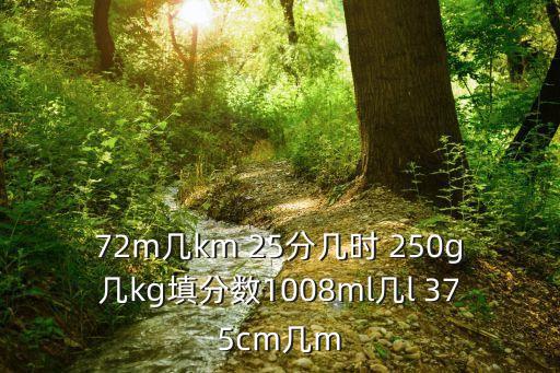 72m幾km 25分幾時 250g幾kg填分?jǐn)?shù)1008ml幾l 375cm幾m