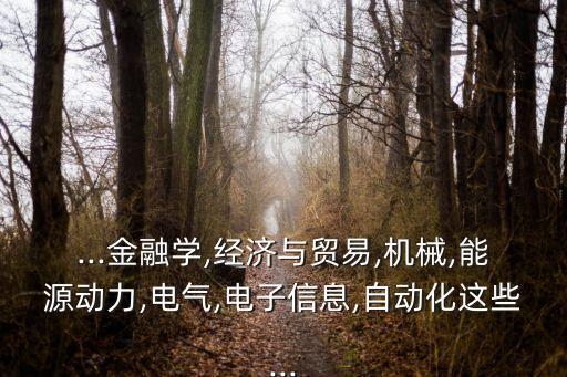 ...金融學(xué),經(jīng)濟(jì)與貿(mào)易,機(jī)械,能源動(dòng)力,電氣,電子信息,自動(dòng)化這些...