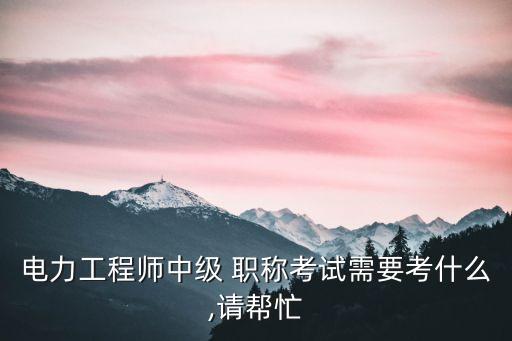 電力工程師中級 職稱考試需要考什么,請幫忙
