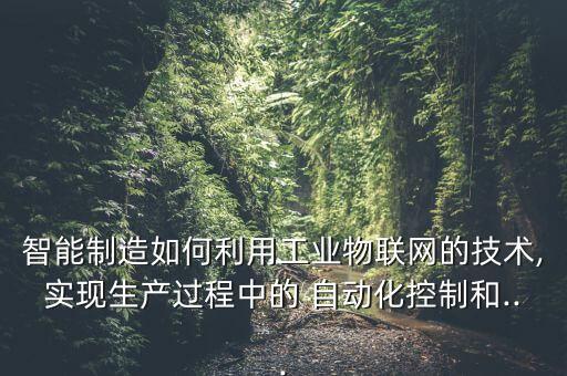 智能制造如何利用工業(yè)物聯(lián)網(wǎng)的技術,實現(xiàn)生產(chǎn)過程中的 自動化控制和...