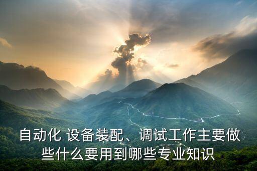  自動化 設(shè)備裝配、調(diào)試工作主要做些什么要用到哪些專業(yè)知識