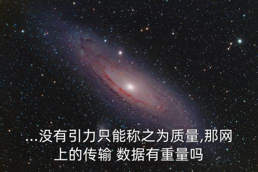 ...沒有引力只能稱之為質(zhì)量,那網(wǎng)上的傳輸 數(shù)據(jù)有重量嗎