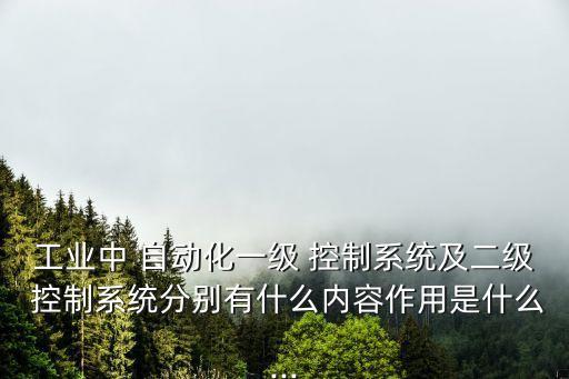 工業(yè)中 自動(dòng)化一級(jí) 控制系統(tǒng)及二級(jí) 控制系統(tǒng)分別有什么內(nèi)容作用是什么...