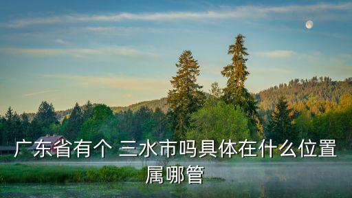 廣東省有個 三水市嗎具體在什么位置屬哪管