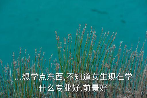 ...想學(xué)點(diǎn)東西,不知道女生現(xiàn)在學(xué)什么專業(yè)好,前景好