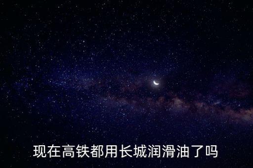 現(xiàn)在高鐵都用長城潤滑油了嗎