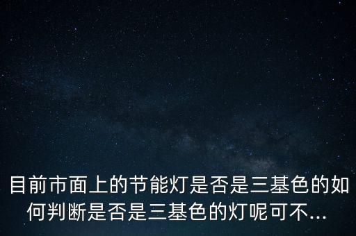 目前市面上的節(jié)能燈是否是三基色的如何判斷是否是三基色的燈呢可不...