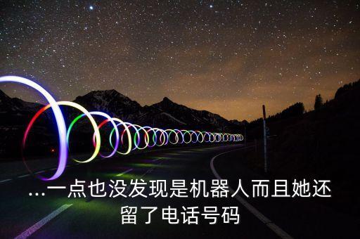 ...一點也沒發(fā)現(xiàn)是機器人而且她還留了電話號碼