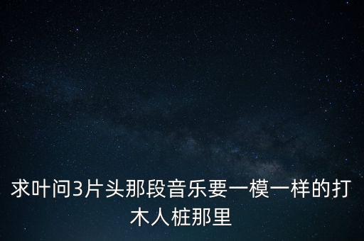 求葉問3片頭那段音樂要一模一樣的打木人樁那里