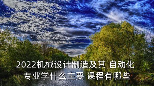 2022機(jī)械設(shè)計(jì)制造及其 自動(dòng)化 專業(yè)學(xué)什么主要 課程有哪些
