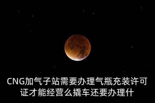 CNG加氣子站需要辦理氣瓶充裝許可證才能經(jīng)營么撬車還要辦理什