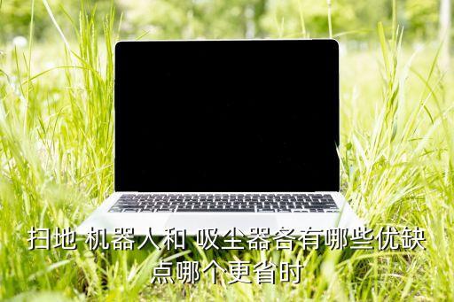 掃地 機器人和 吸塵器各有哪些優(yōu)缺點哪個更省時