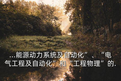 ...能源動力系統(tǒng)及自動化”、“電氣工程及自動化”和“工程物理”的...