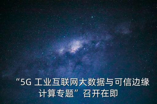 “5G 工業(yè)互聯(lián)網(wǎng)大數(shù)據(jù)與可信邊緣計(jì)算專題”召開在即