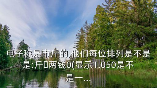 電子稱是市斤的,他們每位排列是不是是:斤?兩錢0(顯示1.050是不是一...