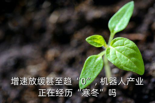 增速放緩甚至趨“0”, 機(jī)器人產(chǎn)業(yè)正在經(jīng)歷“寒冬”嗎