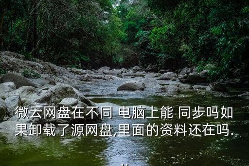 微云網(wǎng)盤在不同 電腦上能 同步嗎如果卸載了源網(wǎng)盤,里面的資料還在嗎...
