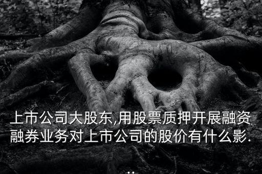 上市公司大股東,用股票質(zhì)押開展融資融券業(yè)務(wù)對上市公司的股價有什么影...