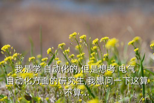 我是學(xué) 自動(dòng)化的,但是想考 電氣 自動(dòng)化方面的研究生,我想問一下這算不算...